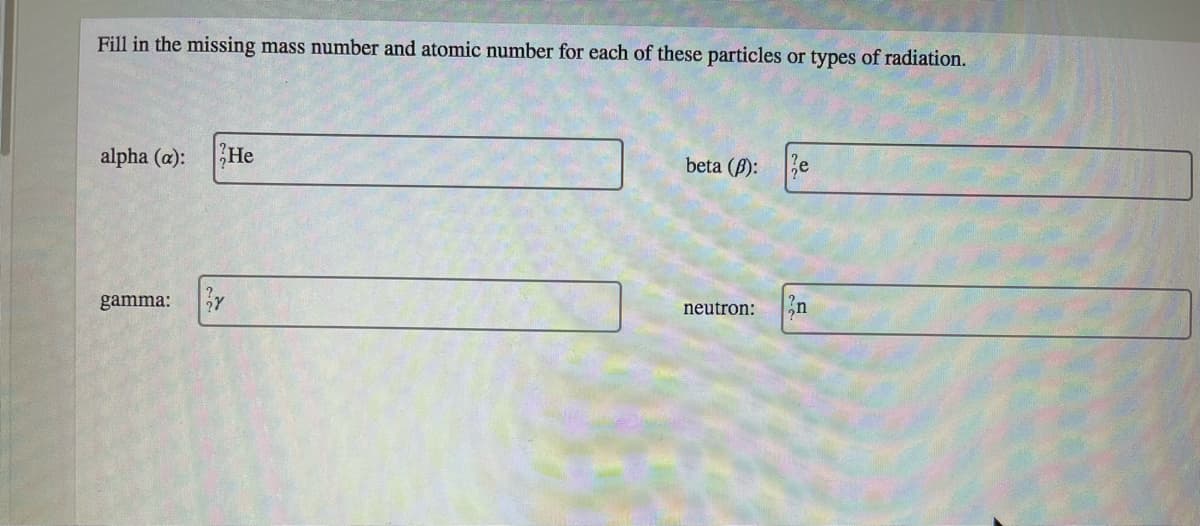 Fill in the missing mass number and atomic number for each of these particles or types of radiation.
alpha (a):
He
beta (B):
gamma:
neutron:
n
ల
