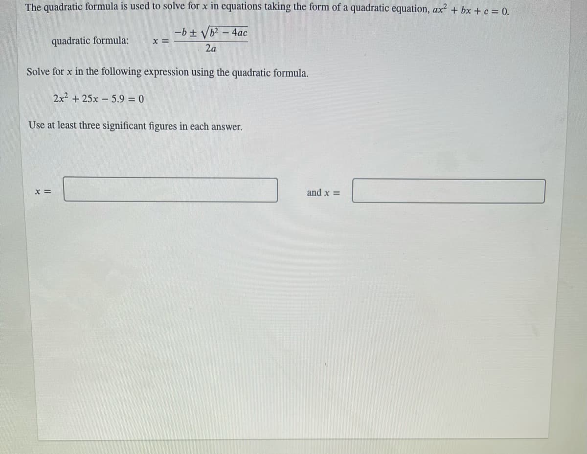 The quadratic formula is used to solve for x in equations taking the form of a quadratic equation, ax2 + bx + c = 0.
-b + V
x =
- 4ac
quadratic formula:
2a
Solve for x in the following expression using the quadratic formula.
2x2 +25x- 5.9 = 0
Use at least three significant figures in each answer.
X =
and x =
