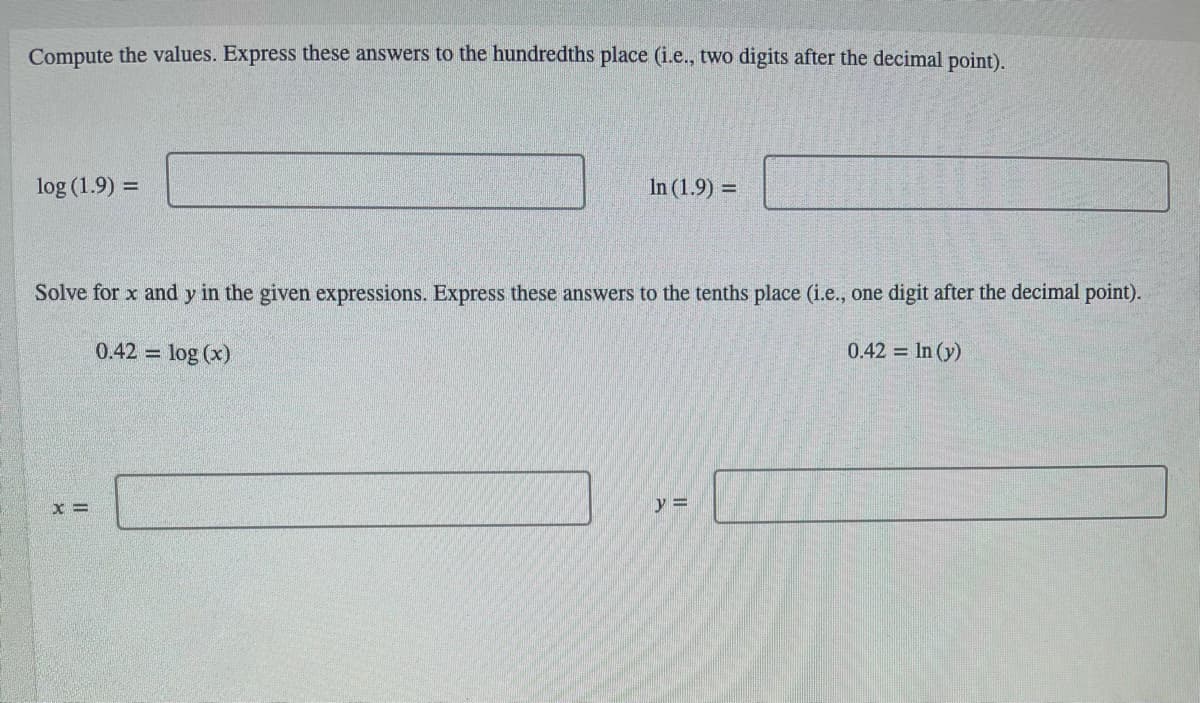 Compute the values. Express these answers to the hundredths place (i.e., two digits after the decimal point).
log (1.9) =
In (1.9) =
Solve for x and y in the given expressions. Express these answers to the tenths place (i.e., one digit after the decimal point).
0.42 = log (x)
0.42 In (y)
y =
