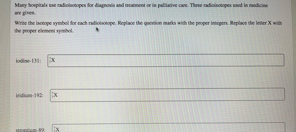 Many hospitals use radioisotopes for diagnosis and treatment or in palliative care. Three radioisotopes used in medicine
are given.
Write the isotope symbol for each radioisotope. Replace the question marks with the proper integers. Replace the letter X with
the proper element symbol.
iodine-131:
iridium-192:
strontium-89:
