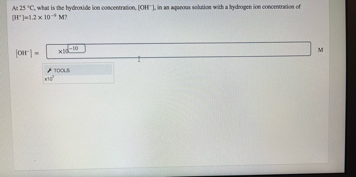 At 25 °C, what is the hydroxide ion concentration, [OH ], in an aqueous solution with a hydrogen ion concentration of
[H*]=1.2 x 10-9 M?
[OH"] =
Xid-10
- TOOLS
M
X10
