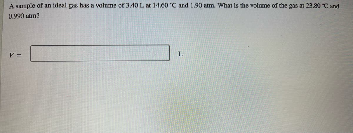 A sample of an ideal gas has a volume of 3.40 L at 14.60 °C and 1.90 atm. What is the volume of the gas at 23.80 °C and
0.990 atm?
V =
L
