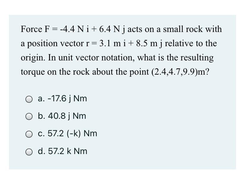 Force F = -4.4 Ni+6.4 N j acts on a small rock with
a position vector r = 3.1 m i+ 8.5 m j relative to the
origin. In unit vector notation, what is the resulting
torque on the rock about the point (2.4,4.7,9.9)m?
a. -17.6 j Nm
O b. 40.8 j Nm
O c. 57.2 (-k) Nm
d. 57.2 k Nm
