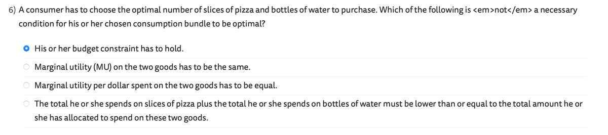 6) A consumer has to choose the optimal number of slices of pizza and bottles of water to purchase. Which of the following is <em>not</em> a necessary
condition for his or her chosen consumption bundle to be optimal?
OOO
His or her budget constraint has to hold.
Marginal utility (MU) on the two goods has to be the same.
Marginal utility per dollar spent on the two goods has to be equal.
The total he or she spends on slices of pizza plus the total he or she spends on bottles of water must be lower than or equal to the total amount he or
she has allocated to spend on these two goods.