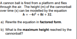 A cannon ball is fired from a platform and flies
through the air. The height (m) of the cannonball
over time (s) can be modelled by the equation
h = -4t2 + 8t + 32.
a) Rewrite the equation in factored form.
b) What is the maximum height reached by the
cannonball?
