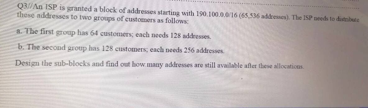 Q3//An ISP is granted a block of addresses starting with 190.100.0.0/16 (65,536 addresses). The ISP needs to distribute
these addresses to two groups of eustomers as follows:
a. The first group has 64 customers; each needs 128 addresses.
b. The second group has 128 customers; each needs 256 addresses.
Design the sub-blocks and find out how, many addresses are still available after these allocations.

