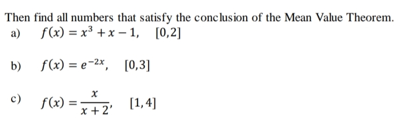 Then find all numbers that satisfy the conclusion of the Mean Value Theorem.
a)
f(x) = x³ +x – 1, [0,2]
b)
f(x) = e-2x, [0,3]
c) f(x) = (1,4]
[1, 4]
x + 2'
