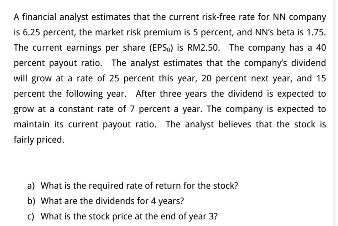 A financial analyst estimates that the current risk-free rate for NN company
is 6.25 percent, the market risk premium is 5 percent, and NN's beta is 1.75.
The current earnings per share (EPS0) is RM2.50. The company has a 40
percent payout ratio. The analyst estimates that the company's dividend
will grow at a rate of 25 percent this year, 20 percent next year, and 15
percent the following year. After three years the dividend is expected to
grow at a constant rate of 7 percent a year. The company is expected to
maintain its current payout ratio. The analyst believes that the stock is
fairly priced.
a) What is the required rate of return for the stock?
b) What are the dividends for 4 years?
c) What is the stock price at the end of year 3?
