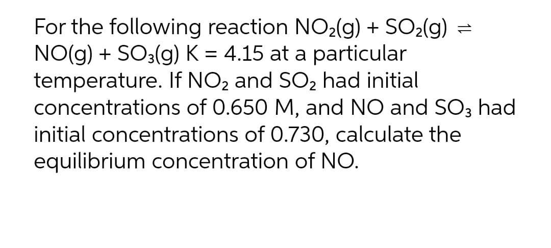 For the following reaction NO2(g) + SO2(g)
NO(g) + SO3(g) K = 4.15 at a particular
temperature. If NO2 and SO2 had initial
concentrations of 0.650 M, and NO and SO3 had
initial concentrations of 0.730, calculate the
equilibrium concentration of NO.
