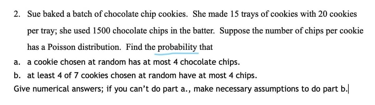 2. Sue baked a batch of chocolate chip cookies. She made 15 trays of cookies with 20 cookies
per tray; she used 1500 chocolate chips in the batter. Suppose the number of chips per cookie
has a Poisson distribution. Find the probability that
а.
a cookie chosen at random has at most 4 chocolate chips.
b. at least 4 of 7 cookies chosen at random have at most 4 chips.
Give numerical answers; if you can't do part a., make necessary assumptions to do part b.
