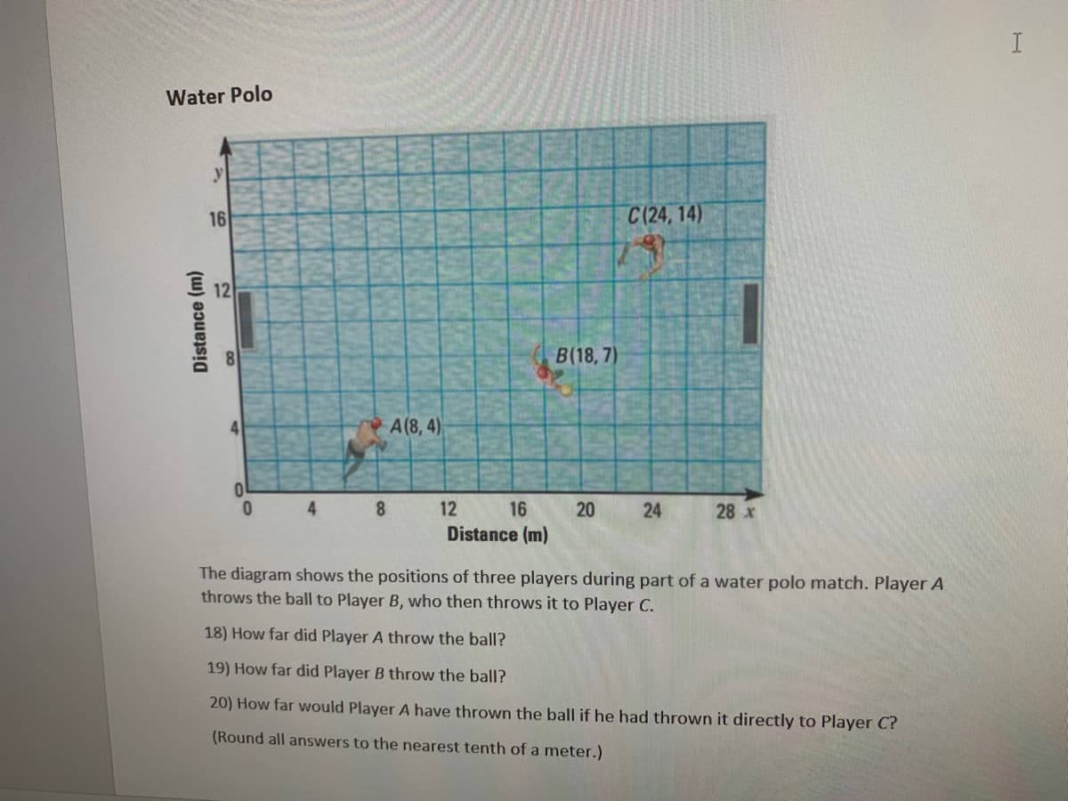 I
Water Polo
16
C(24, 14)
12
B(18, 7)
4
A(8, 4)
0.
4.
8.
12
16
28 x
Distance (m)
The diagram shows the positions of three players during part of a water polo match. Player A
throws the ball to Player B, who then throws it to Player C.
18) How far did Player A throw the ball?
19) How far did Player B throw the ball?
20) How far would Player A have thrown the ball if he had thrown it directly to Player C?
(Round all answers to the nearest tenth of a meter.)
24
20
Distance (m)
