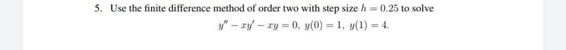 5. Use the finite difference method of order two with step size h = 0.25 to solve
y" – xy' – xy = 0, y(0) = 1, y(1) = 4.
