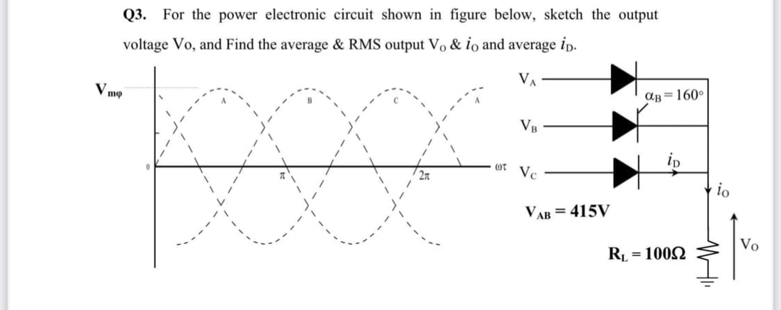 Q3. For the power electronic circuit shown in figure below, sketch the output
voltage Vo, and Find the average & RMS output Vo & io and average ip.
V.
mo
aB = 160°
VB
ip
2n
Vc
io
VAB = 415V
Vo
RL = 1002

