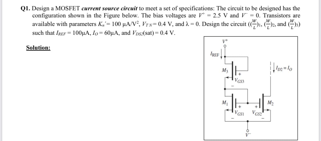 Q1. Design a MOSFET current source circuit to meet a set of specifications: The circuit to be designed has the
configuration shown in the Figure below. The bias voltages are V* = 2.5 V and V = 0. Transistors are
available with parameters K,= 100 µA/V², VTN= 0.4 V, and 2 = 0. Design the circuit (()1, (G)2, and ()3)
such that IREF = 100µA, Io= 60µA, and Vps2(sat)= 0.4 V.
V+
Solution:
IREF
M3
VGS3
H
M1
M2
+
