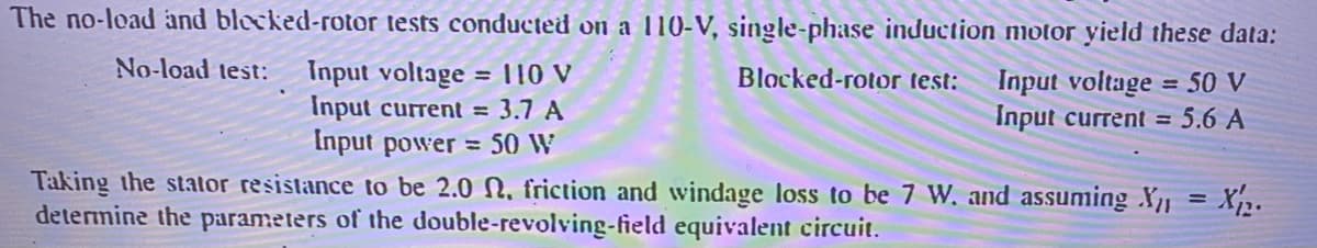 The no-load and blocked-rotor tests conducted on a 110-V, single-phase induction nmotor yield these data:
No-load test:
Input voltage
Input current = 3.7 A
Input power = 50 W
= 110 V
Blocked-rotor test:
Input voltage = 50 V
Input current = 5.6 A
%3D
Taking the stator resistance to be 2.0 N. friction and windage loss to be 7 W. and assuming X = X,.
determine the parameters of the double-revolving-field equivalent circuit.
