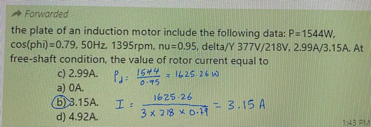Forwarded
the plate of an induction motor include the following data: P=1544W.
cos(phi)=0.79, 50HZ, 1395rpm, nu=0.95, delta/Y 377V/218V, 2.99A/3.15A. At
free-shaft condition, the value of rotor current equal to
c) 2.99A.
a) 0A.
6)3.15A.
1544
= 1625.26 w
0.95
1625 26
3.15 A
d) 4.92A.
3 x 218 x O.79
1:43PM
