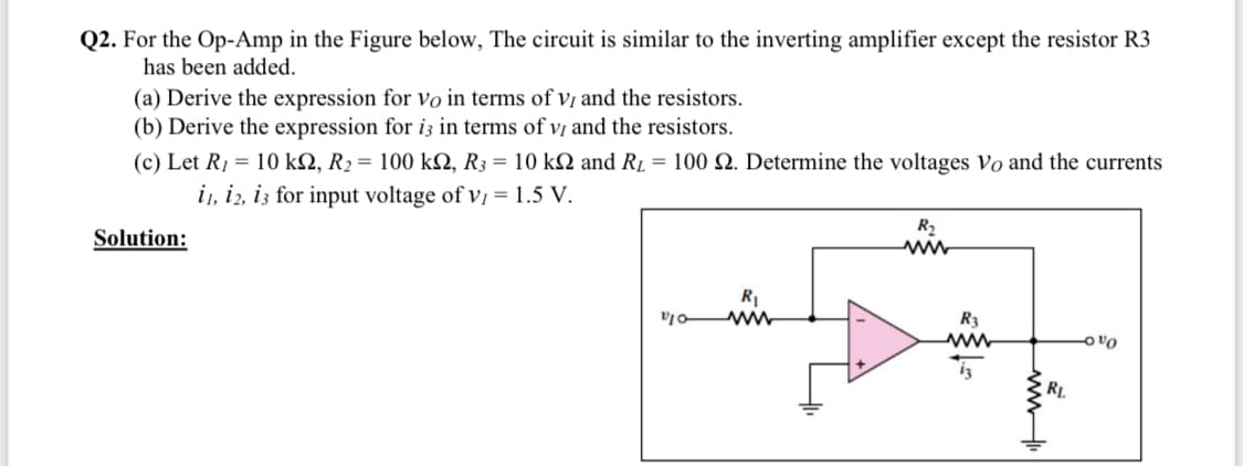 Q2. For the Op-Amp in the Figure below, The circuit is similar to the inverting amplifier except the resistor R3
has been added.
(a) Derive the expression for vo in terms of vị and the resistors.
(b) Derive the expression for i3 in terms of vị and the resistors.
(c) Let R1 = 10 kN, R2 = 100 kN, R3 = 10 k2 and R1 = 100 N. Determine the voltages Vo and the currents
i, i2, iz for input voltage of vị = 1.5 V.
R2
Solution:
R1
R3
RL
