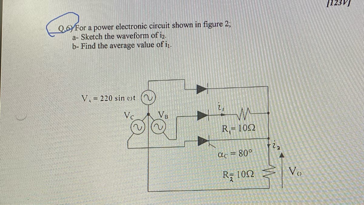 123V)
Q.6YFor a power electronic circuit shown in figure 2;
a- Sketch the waveform of i2.
b- Find the average value of i.
V. = 220 sin ot
Vc
R,= 102
ac = 80°
R 102 Ş Vo
