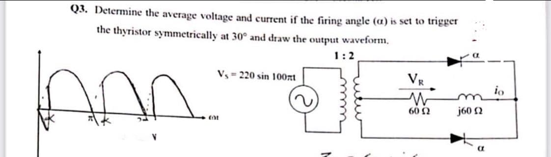 Q3. Determine the average voltage and current if the firing angle (a) is set to trigger
the thyristor symmetrically at 30° and draw the output waveform.
1:2
VE
Vz = 220 sin 100xt
io
60 N
j60 2
