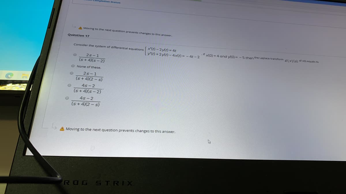 Completion Status:
A Moving to the next question prevents changes to this answer.
Question 17
Consider the system of differential equations x'(t) -2y(t) = 4t
if x(0) = 4 and yo) = - 5 then the Laplace transform et x)(s) of xm equals to
y(t) +2y(t) – 4x(t) = – 4t – 2
2s-1
(s+ 4)(s-2)
O None of these,
2s-1
(s+4)(2 – s)
4s-2
(s+ 4)(s- 2)
4s -2
(s+ 4)(2 – s)
A Moving to the next question prevents changes to this answer.
ROG STRIX
