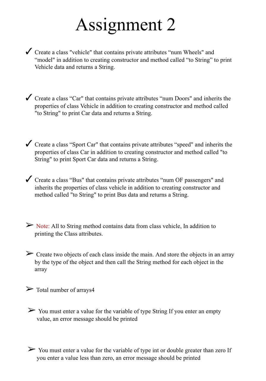 Assignment 2
Create a class "vehicle" that contains private attributes "num Wheels" and
"model" in addition to creating constructor and method called "to String" to print
Vehicle data and returns a String.
Create a class "Car" that contains private attributes "num Doors" and inherits the
properties of class Vehicle in addition to creating constructor and method called
"to String" to print Car data and returns a String.
Create a class “Sport Car" that contains private attributes "speed" and inherits the
properties of class Car in addition to creating constructor and method called "to
String" to print Sport Car data and returns a String.
Create a class "Bus" that contains private attributes "num OF passengers" and
inherits the properties of class vehicle in addition to creating constructor and
method called "to String" to print Bus data and returns a String.
Note: All to String method contains data from class vehicle, In addition to
printing the Class attributes.
Create two objects of each class inside the main. And store the objects in an array
by the type of the object and then call the String method for each object in the
array
Total number of arrays4
> You must enter a value for the variable of type String If you enter an empty
value, an error message should be printed
You must enter a value for the variable of type int or double greater than zero If
you enter a value less than zero, an error message should be printed
