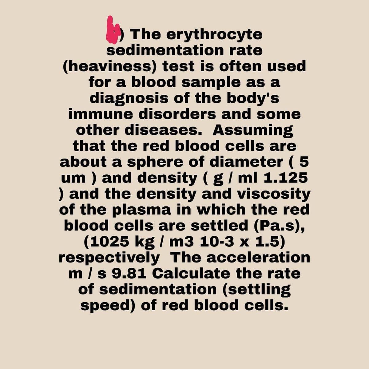 The erythrocyte
sedimentation rate
(heaviness) test is often used
for a blood sample as a
diagnosis of the body's
immune disorders and some
other diseases. Assuming
that the red blood cells are
about a sphere of diameter ( 5
um ) and density ( g / ml 1.125
) and the density and viscosity
of the plasma in which the red
blood cells are settled (Pa.s),
(1025 kg / m3 10-3 x 1.5)
respectively The acceleration
m / s 9.81 Calculate the rate
of sedimentation (settling
speed) of red blood cells.
