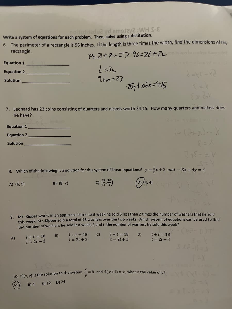 noitutitedu2 vd 2m9ta:WH S-
Write a system of equations for each problem. Then, solve using substitution.
6. The perimeter of a rectangle is 96 inches. If the length is three times the width, find the dimensions of the
rectangle.
P- 21t 2=7 96=2L+2W ps lo
Equation 1
Equation 2
Solution
Itn=23
25yt ofn=4:15
7. Leonard has 23 coins consisting of quarters and nickels worth $4.15. How many quarters and nickels does
he have?
notule
Equation 1
Equation 2
Solution
8. Which of the following is a solution for this system of linear equations? y=÷x+ 2 and - 3x + 4y = 4
A) (6, 5)
B) (8, 7)
(D)4, 4)
C)
9. Mr. Kippes works in an appliance store. Last week he sold 3 less than 2 times the number of washers that he sold
this week, Mr. Kippes sold a total of 18 washers over the two weeks. Which system of equations can be used to find
the number of washers he sold last week, I, and t, the number of washers he sold this week?
I+t = 18
1 = 2t – 3
A)
B)
l+t= 18
C)
++t = 18
D)
I+t = 18
1= 2t + 3
t = 21 + 3
t = 21 - 3
=6 and 4(y+1) = x, what is the value of y?
10. If (x, y) is the solution to the system
B) 4
C) 12 D) 24
