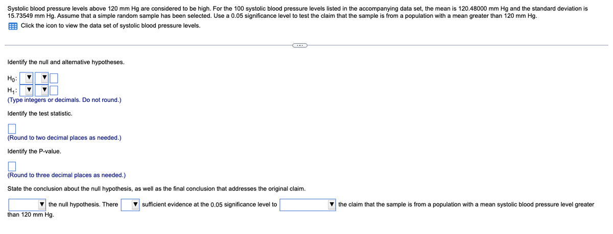 Systolic blood pressure levels above 120 mm Hg are considered to be high. For the 100 systolic blood pressure levels listed in the accompanying data set, the mean is 120.48000 mm Hg and the standard deviation is
15.73549 mm Hg. Assume that a simple random sample has been selected. Use a 0.05 significance level to test the claim that the sample is from a population with a mean greater than 120 mm Hg.
Click the icon to view the data set of systolic blood pressure levels.
Identify the null and alternative hypotheses.
▼
Ho:
H₁:
(Type integers or decimals. Do not round.)
Identify the test statistic.
(Round to two decimal places as needed.)
Identify the P-value.
(Round to three decimal places as needed.)
State the conclusion about the null hypothesis, as well as the final conclusion that addresses the original claim.
the null hypothesis. There ▼sufficient evidence at the 0.05 significance level to
C
than 120 mm Hg.
the claim that the sample is from a population with mean systolic blood pressure level greater