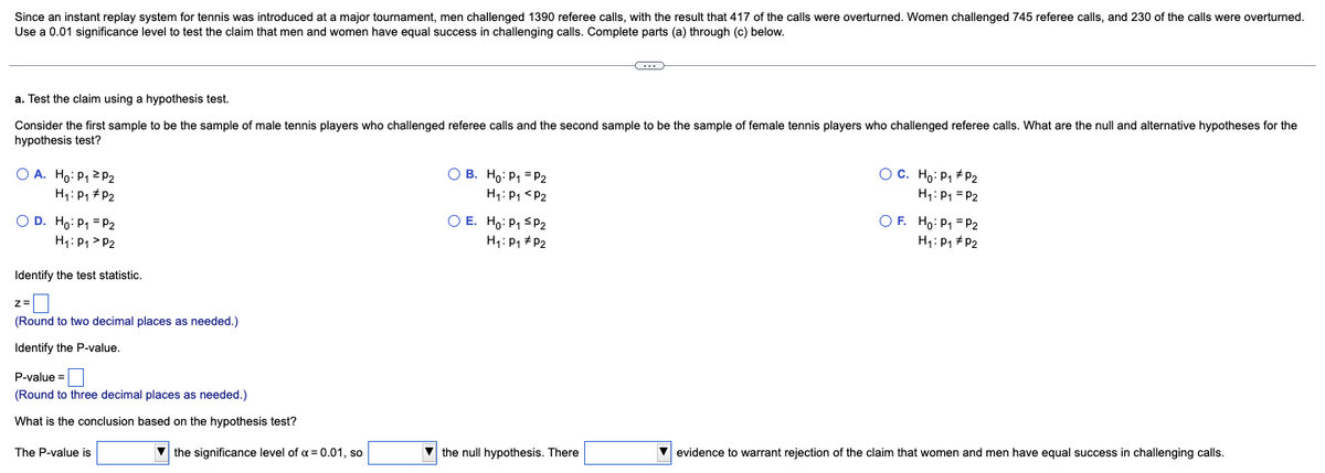 Since an instant replay system for tennis was introduced at a major tournament, men challenged 1390 referee calls, with the result that 417 of the calls were overturned. Women challenged 745 referee calls, and 230 of the calls were overturned.
Use a 0.01 significance level to test the claim that men and women have equal success in challenging calls. Complete parts (a) through (c) below.
a. Test the claim using a hypothesis test.
Consider the first sample to be the sample of male tennis players who challenged referee calls and the second sample to be the sample of female tennis players who challenged referee calls. What are the null and alternative hypotheses for the
hypothesis test?
OA. Ho: P₁ P2
H₁: P₁ P2
O D. Ho: P₁ = P2
H₁: P₁ P2
Identify the test statistic.
z=
(Round to two decimal places as needed.)
Identify the P-value.
P-value=
(Round to three decimal places as needed.)
What is the conclusion based on the hypothesis test?
The P-value is
the significance level of α = 0.01, so
O B. Ho: P₁ = P2
H₁: P₁ P2
O E. Ho: P₁ SP2
H₁: P₁ P₂
the null hypothesis. There
O C. Ho: P₁ P₂
H₁: P₁ = P2
OF. Ho: P₁ = P₂2
H₁: P₁ P2
evidence to warrant rejection of the claim that women and men have equal success in challenging calls.