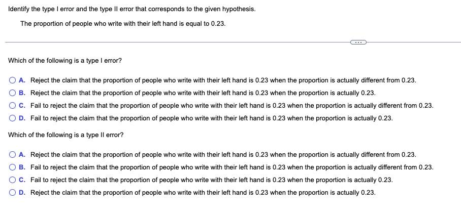 Identify the type I error and the type II error that corresponds to the given hypothesis.
The proportion of people who write with their left hand is equal to 0.23.
Which of the following is a type I error?
A. Reject the claim that the proportion of people who write with their left hand is 0.23 when the proportion is actually different from 0.23.
B. Reject the claim that the proportion of people who write with their left hand is 0.23 when the proportion is actually 0.23.
C.
Fail to reject the claim that the proportion of people who write with their left hand is 0.23 when the proportion is actually different from 0.23.
O D. Fail to reject the claim that the proportion of people who write with their left hand is 0.23 when the proportion is actually 0.23.
Which of the following is a type Il error?
O A. Reject the claim that the proportion of people who write with their left hand is 0.23 when the proportion is actually different from 0.23.
B. Fail to reject the claim that the proportion of people who write with their left hand is 0.23 when the proportion is actually different from 0.23.
C. Fail to reject the claim that the proportion of people who write with their left hand is 0.23 when the proportion is actually 0.23.
O D. Reject the claim that the proportion of people who write with their left hand is 0.23 when the proportion is actually 0.23.