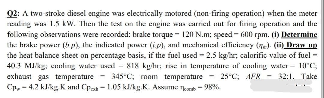 Q2: A two-stroke diesel engine was electrically motored (non-firing operation) when the meter
reading was 1.5 kW. Then the test on the engine was carried out for firing operation and the
following observations were recorded: brake torque = 120 N.m; speed = 600 rpm. (i) Determine
the brake power (b.p), the indicated power (i.p), and mechanical efficiency (nm). (ii) Draw up
the heat balance sheet on percentage basis, if the fuel used = 2.5 kg/hr; calorific value of fuel =
40.3 MJ/kg; cooling water used 818 kg/hr; rise in temperature of cooling water = 10°C;
gas temperature 345°C; room temperature = 25°C; AFR 32:1. Take
Cpw = 4.2 kJ/kg.K and Cpexh = 1.05 kJ/kg.K. Assume comb = 98%.
=
exhaust
=
=