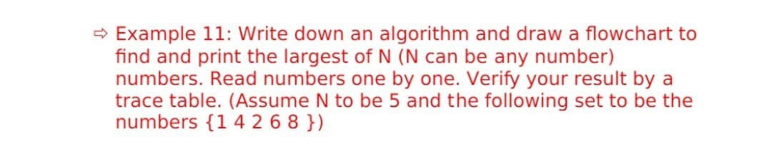 → Example 11: Write down an algorithm and draw a flowchart to
find and print the largest of N (N can be any number)
numbers. Read numbers one by one. Verify your result by a
trace table. (Assume N to be 5 and the following set to be the
numbers {1 4 2 6 8 })