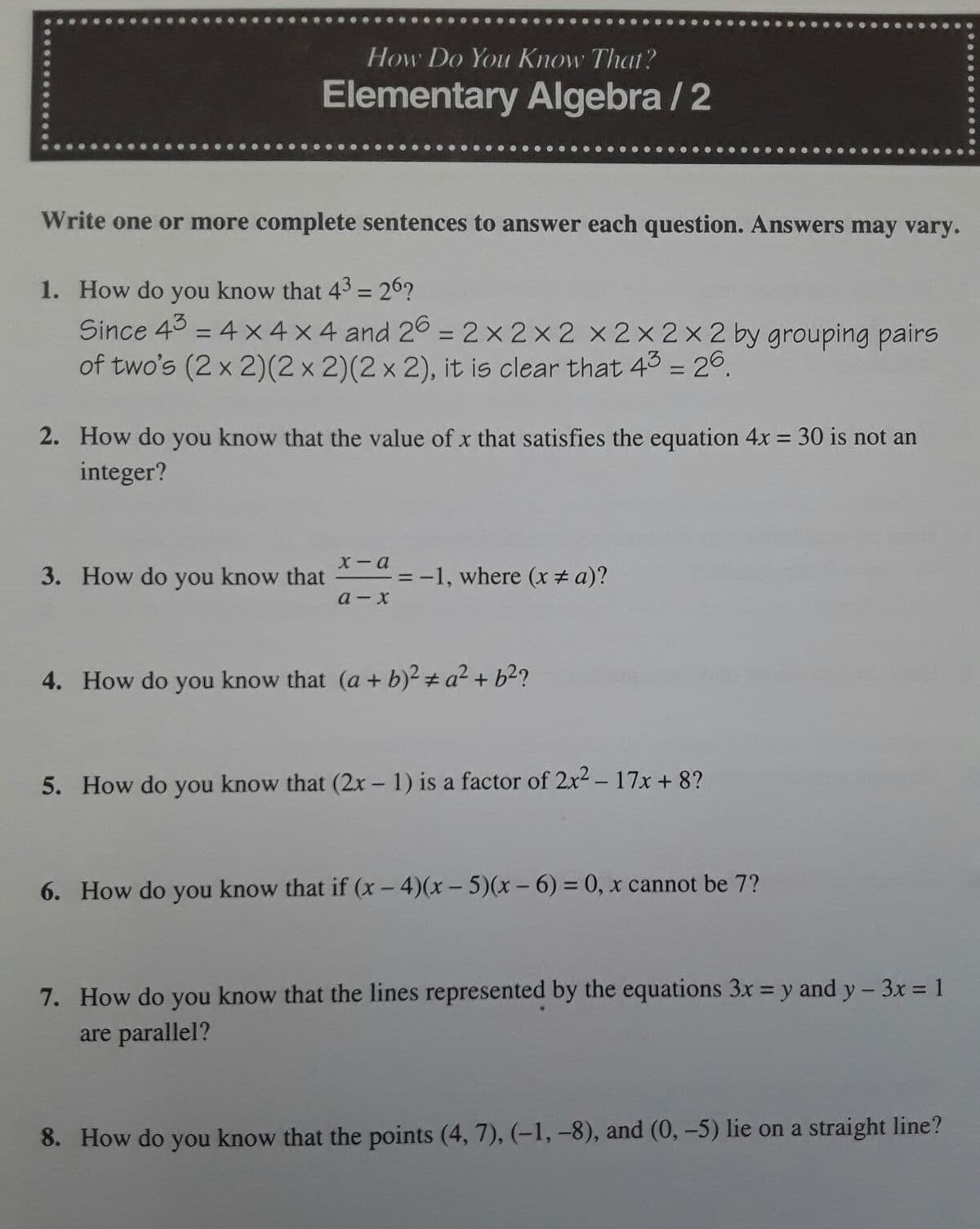 How Do You Know That?
Elementary Algebra / 2
Write one or more complete sentences to answer each question. Answers may vary.
1. How do you know that 43 = 26?
Since 43 = 4 x4 x 4 and 26 = 2x 2x 2 x 2x2x2 by grouping pairs
of two's (2 x 2)(2 x 2)(2 x 2), it is clear that 43 = 26.
%3D
%3D
%3D
2. How do you know that the value of x that satisfies the equation 4x = 30 is not an
integer?
%3D
x - a
3. How do you know that
= -1, where (x # a)?
a - x
4. How do you know that (a + b)² # a² + b²?
5. How do you know that (2x - 1) is a factor of 2x2 - 17x + 8?
6. How do you know that if (x - 4)(x - 5)(x - 6) = 0, x cannot be 7?
7. How do you know that the lines represented by the equations 3x = y and y - 3x = 1
are parallel?
8. How do you know that the points (4, 7), (-1, -8), and (0, -5) lie on a straight line?
