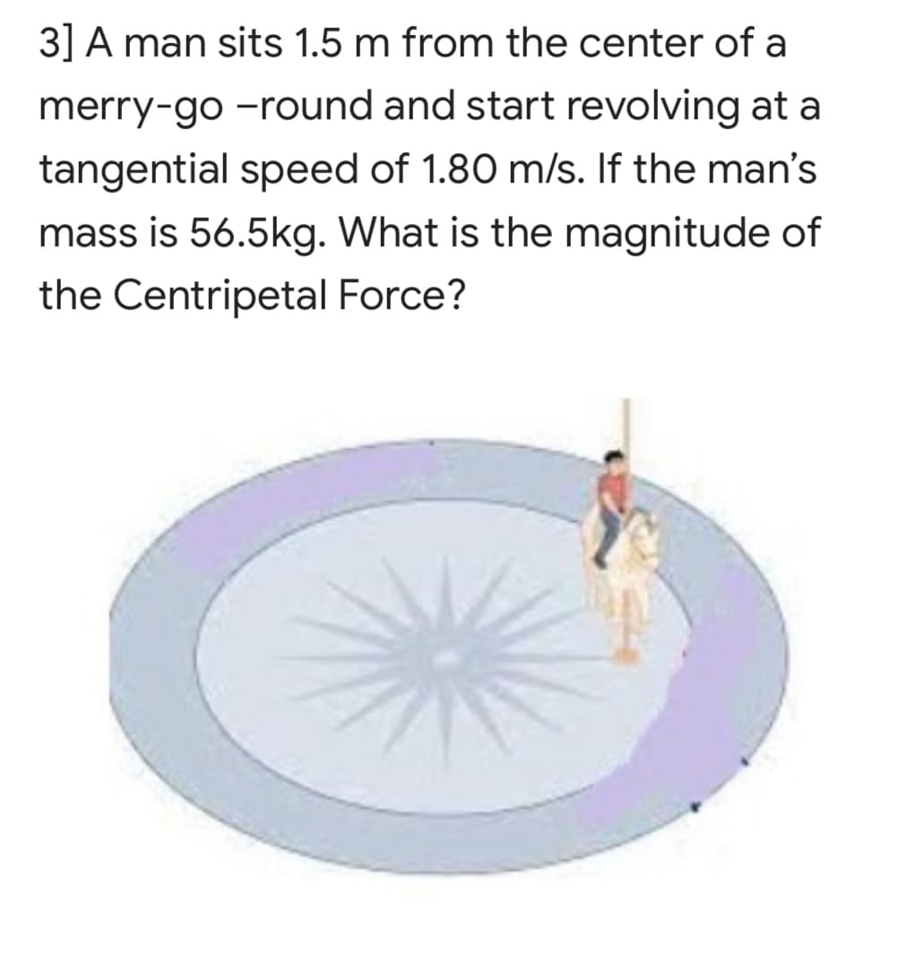 3] A man sits 1.5 m from the center of a
merry-go -round and start revolving at a
tangential speed of 1.80 m/s. If the man's
mass is 56.5kg. What is the magnitude of
the Centripetal Force?

