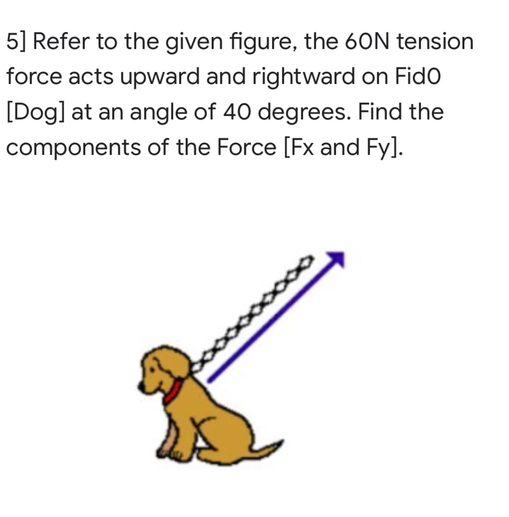 5] Refer to the given figure, the 60N tension
force acts upward and rightward on Fido
[Dog] at an angle of 40 degrees. Find the
components of the Force [Fx and Fy].

