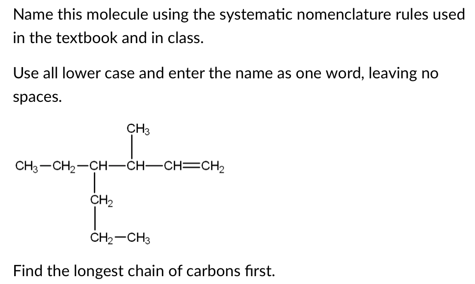 Name this molecule using the systematic nomenclature rules used
in the textbook and in class.
Use all lower case and enter the name as one word, leaving no
spaces.
CH3
CH3 -CH2-CH–CH–CH=CH2
CH2
CH2-CH3
Find the longest chain of carbons first.
