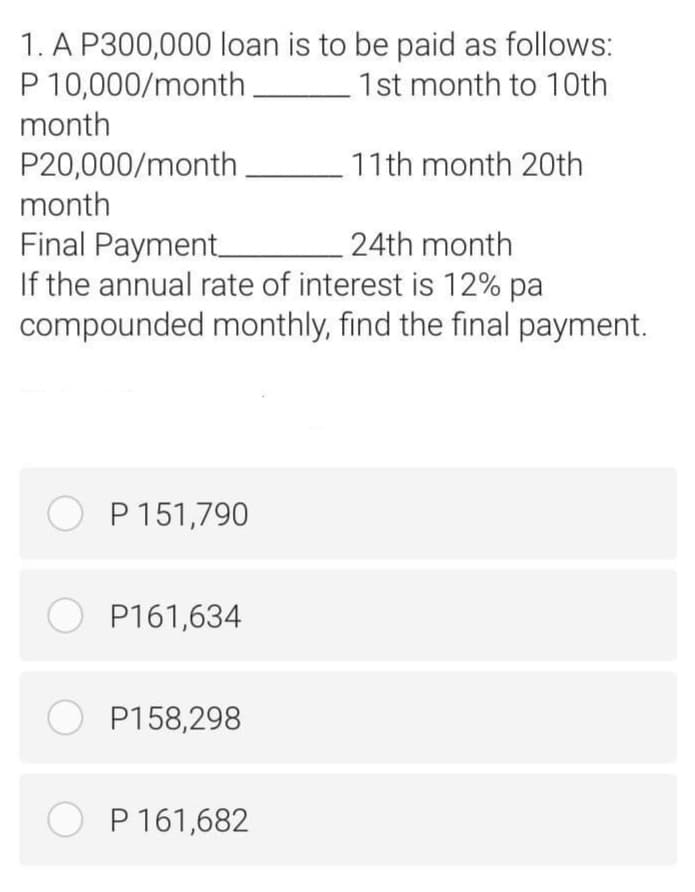 1. A P300,000 loan is to be paid as follows:
P 10,000/month
month
1st month to 10th
P20,000/month
11th month 20th
month
Final Payment
If the annual rate of interest is 12% pa
compounded monthly, find the final payment.
24th month
O P 151,790
O P161,634
O P158,298
O P 161,682
