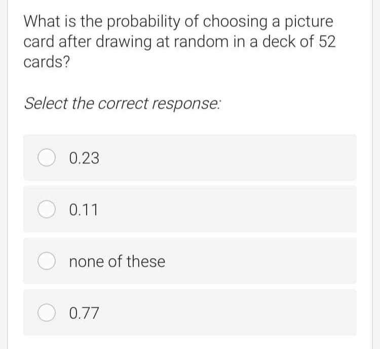 What is the probability of choosing a picture
card after drawing at random in a deck of 52
cards?
Select the correct response:
O 0.23
O 0.11
O none of these
O 0.77
