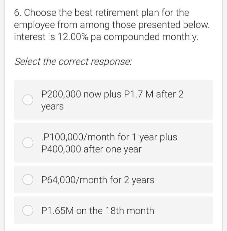 6. Choose the best retirement plan for the
employee from among those presented below.
interest is 12.00% pa compounded monthly.
Select the correct response:
P200,000 now plus P1.7 M after 2
years
P100,000/month for 1 year plus
P400,000 after one year
P64,000/month for 2 years
O P1.65M on the 18th month
