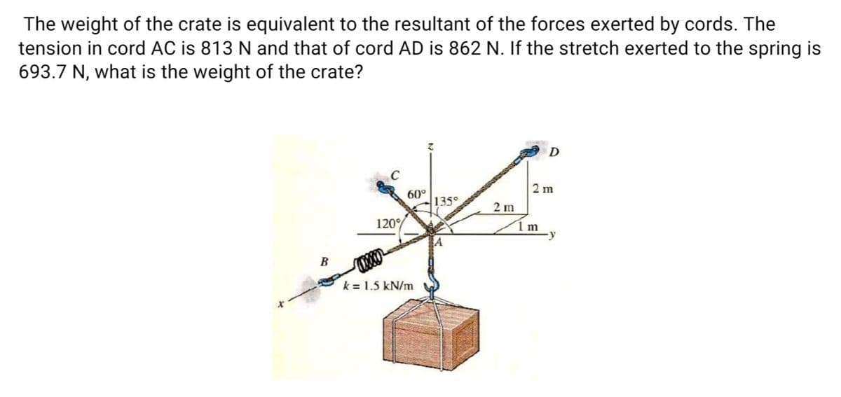 The weight of the crate is equivalent to the resultant of the forces exerted by cords. The
tension in cord AC is 813 N and that of cord AD is 862 N. If the stretch exerted to the spring is
693.7 N, what is the weight of the crate?
2 m
60°
135°
2 m
120°
1 m
В
k = 1.5 kN/m
