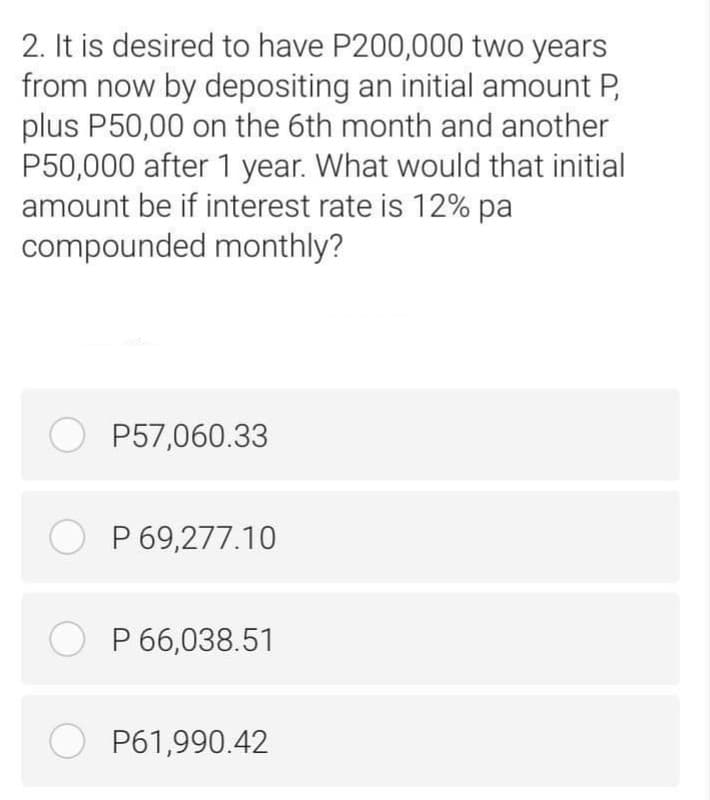 2. It is desired to have P200,000 two years
from now by depositing an initial amount P,
plus P50,00 on the 6th month and another
P50,000 after 1 year. What would that initial
amount be if interest rate is 12% pa
compounded monthly?
O P57,060.33
O P 69,277.10
O P 66,038.51
O P61,990.42

