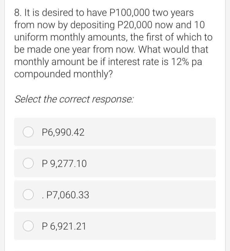 8. It is desired to have P100,000 two years
from now by depositing P20,000 now and 10
uniform monthly amounts, the first of which to
be made one year from now. What would that
monthly amount be if interest rate is 12% pa
compounded monthly?
Select the correct response.:
O P6,990.42
O P 9,277.10
O . P7,060.33
O P 6,921.21
