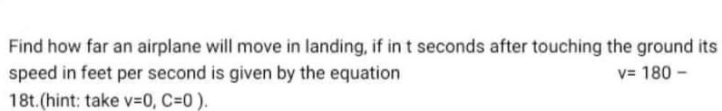 Find how far an airplane will move in landing, if in t seconds after touching the ground its
speed in feet per second is given by the equation
18t.(hint: take V3D0, C30).
v= 180 -
