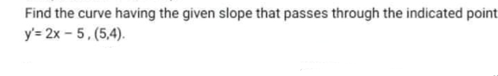 Find the curve having the given slope that passes through the indicated point
y'= 2x - 5, (5,4).
