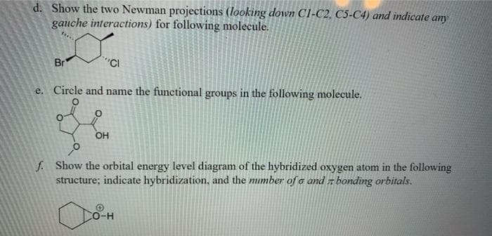 d. Show the two Newman projections (looking down C1-C2, C5-C4) and indicate any
gauche interactions) for following molecule.
Br
"CI
e. Circle and name the functional groups in the following molecule.
f. Show the orbital energy level diagram of the hybridized oxygen atom in the following
structure; indicate hybridization, and the number of o and z bonding orbitals.
CO-H
