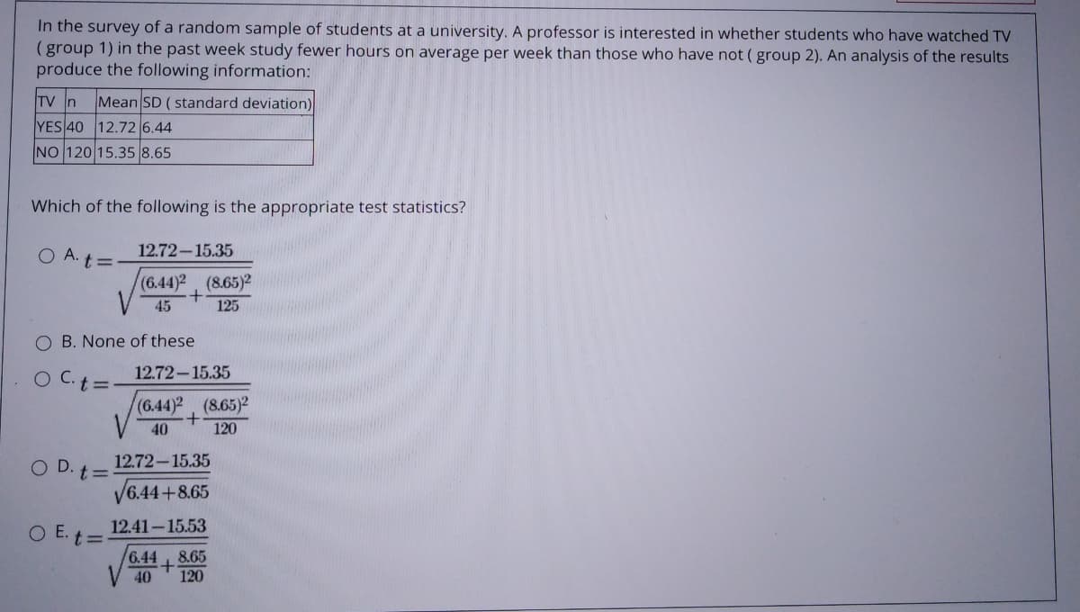 In the survey of a random sample of students at a university. A professor is interested in whether students who have watched TV
(group 1) in the past week study fewer hours on average per week than those who have not ( group 2). An analysis of the results
produce the following information:
TV n
Mean SD (standard deviation)
YES 40 12.72 6.44
NO 120 15.35 8.65
Which of the following is the appropriate test statistics?
O A. t=
12.72-15.35
(6.44)2, (8.65)2
45
125
O B. None of these
OC.
12.72-15.35
t =
(6.44)2, (8.65)2
+.
120
40
12.72-15.35
O D. t=
V6.44+8.65
O E. t= 12.41-15.53
6.44
V 40
8.65
120
