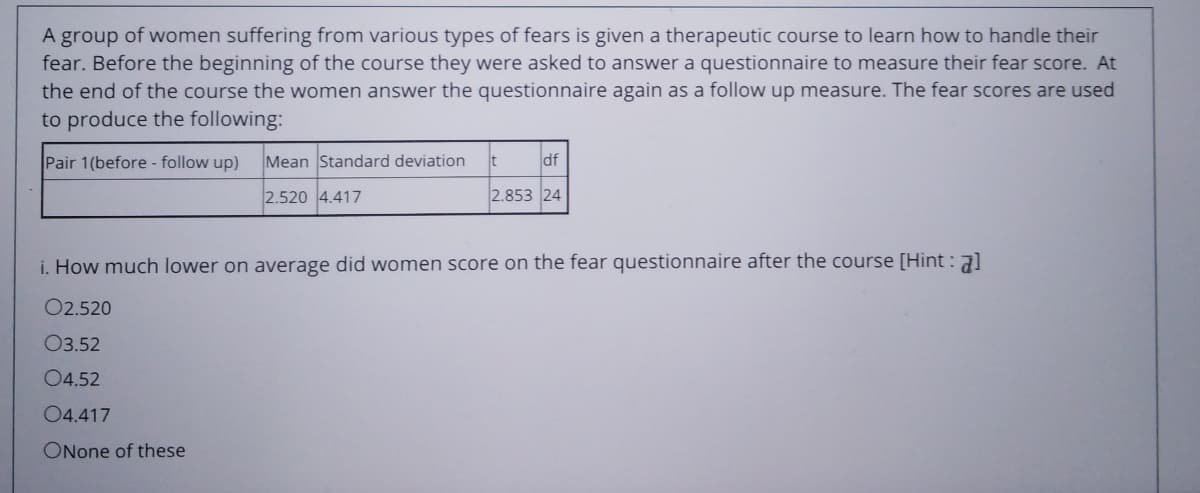 A group of women suffering from various types of fears is given a therapeutic course to learn how to handle their
fear. Before the beginning of the course they were asked to answer a questionnaire to measure their fear score. At
the end of the course the women answer the questionnaire again as a follow up measure. The fear scores are used
to produce the following:
Pair 1(before - follow up)
Mean Standard deviation
df
2.520 4.417
2.853 24
i. How much lower on average did women score on the fear questionnaire after the course [Hint : al
02.520
03.52
04.52
04.417
ONone of these
