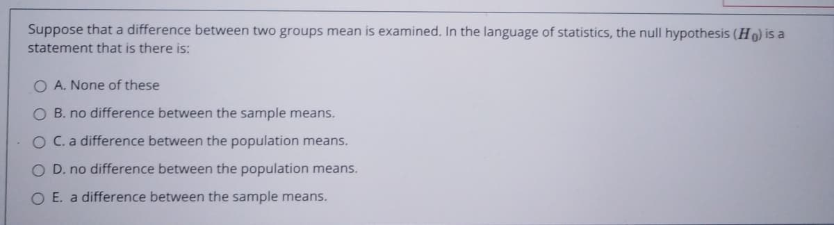 Suppose that a difference between two groups mean is examined. In the language of statistics, the null hypothesis (Ho) is a
statement that is there is:
O A. None of these
O B. no difference between the sample means.
O C.a difference between the population means.
O D. no difference between the population means.
O E. a difference between the sample means.
