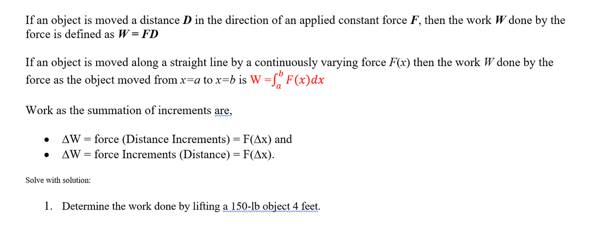 If an object is moved a distance D in the direction of an applied constant force F, then the work W done by the
force is defined as W = FD
If an object is moved along a straight line by a continuously varying force F(x) then the work W done by the
force as the object moved from x=a to x=b is W =[" F (x)dx
a
Work as the summation of increments are,
wwww
AW = force (Distance Increments) = F(Ax) and
force Increments (Distance) = F(Ax).
AW
%3D
Solve with solution:
1. Determine the work done by lifting a 150-lb object 4 feet.

