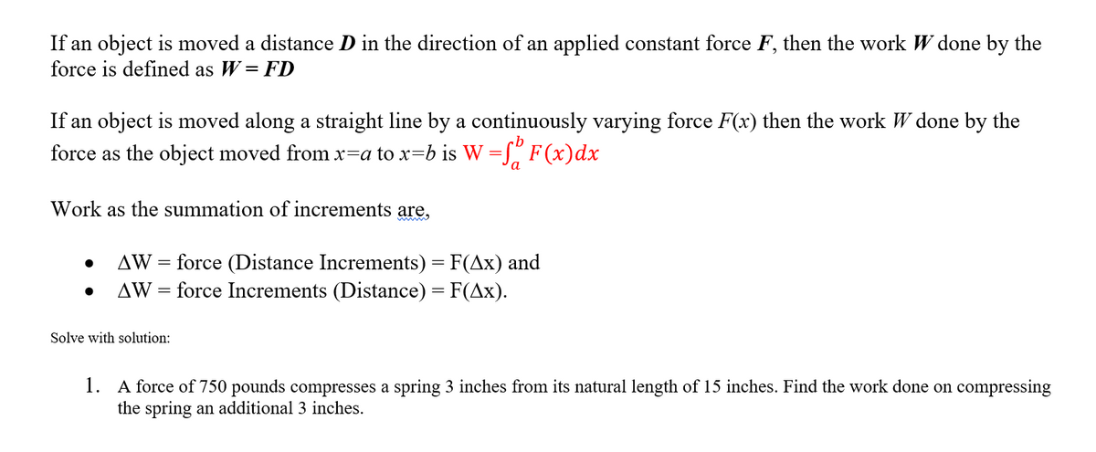 If an object is moved a distance D in the direction of an applied constant force F, then the work W done by the
force is defined as W = FD
If an object is moved along a straight line by a continuously varying force F(x) then the work W done by the
force as the object moved from x=a to x=b is W =J" F (x)dx
a
Work as the summation of increments are,
= force (Distance Increments) = F(Ax) and
AW = force Increments (Distance) = F(Ax).
AW
||
%3|
Solve with solution:
1. A force of 750 pounds compresses a spring 3 inches from its natural length of 15 inches. Find the work done on compressing
the spring an additional 3 inches.
